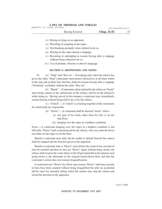 L.R.O. 1/2006
LAWS OF TRINIDAD AND TOBAGO
Boxing Control Chap. 21:52 17
(r) Boring or lying-on an opponent.
(s) Wrestling or roughing at the ropes.
(t) Not breaking promptly when ordered to do so.
(u) Resting on the ropes during a stoppage.
(v) Resuming or attempting to resume boxing after a stoppage
without being ordered to do so.
(w) Use of profane, obscene or abusive language.
SECTION 8—DEFINITIONS AND NOTES
10. (a) “Stop” and “Box on”.—Excepting only when the referee has
given the order “Stop” contestants must protect themselves at all times whilst
in the ring and on their feet, but they shall not resume boxing after a stoppage
(“breaking” excluded) without the order “Box on”.
(b) “Break”.—Contestants when ordered by the referee to “break”
must break contact to the satisfaction of the referee, and be on the defensive
while doing so. Having moved in this manner a contestant may immediately
resume boxing without being told to do so by the referee.
(c) “Clinch”.—A “clinch” is a locking-together of the contestants
for which both are responsible.
(d) “Down”.—A contestant shall be deemed “down” when—
(i) any part of his body other than his feet is on the
ring floor;
(ii) hanging over the ropes in a helpless condition.
Notes.—A contestant hanging over the ropes in a helpless conditon is not
officially “Down” until so pronounced by the referee, who can count the boxer
out either on the ropes or on the floor.
Should a contestant arise fully but be unable to defend himself the contest
shall be stopped and the decision given to the opponent.
Should a contestant who is “Down” arise before the count of ten seconds of
time be reached and then at once go “Down” again without being struck, the
referee shall resume the count where it left off provided that in his opinion such
going down is the aftermath of the original knock-down blow and that the
contestant’s action does not warrant disqualification.
A contestant sent “Down” by a blow may remain “Down” until nine seconds
of time have been counted without being disqualified but after an accidental
fall he must rise instantly failing which the referee may stop the contest and
award the decision to the opponent.
MINISTRY OF LEGAL AFFAIRS www.legalaffairs.gov.tt
UPDATED TO DECEMBER 31ST 2007
 