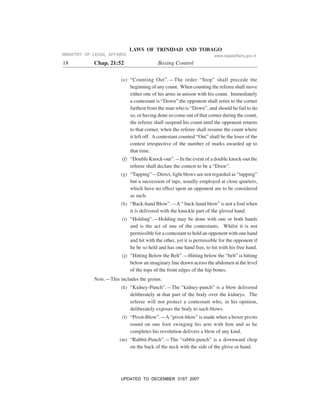 LAWS OF TRINIDAD AND TOBAGO
18 Chap. 21:52 Boxing Control
(e) “Counting Out”.—The order “Stop” shall precede the
beginning of any count. When counting the referee shall move
either one of his arms in unison with his count. Immediately
a contestant is “Down” the opponent shall retire to the corner
farthest from the man who is “Down”, and should he fail to do
so, or having done so come out of that corner during the count,
the referee shall suspend his count until the opponent returns
to that corner, when the referee shall resume the count where
it left off. Acontestant counted “Out” shall be the loser of the
contest irrespective of the number of marks awarded up to
that time.
(f) “Double Knock-out”.—In the event of a double knock-out the
referee shall declare the contest to be a “Draw”.
(g) “Tapping”—Direct, light blows are not regarded as “tapping”
but a succession of taps, usually employed at close quarters,
which have no effect upon an opponent are to be considered
as such.
(h) “Back-hand Blow”.—A “ back-hand blow” is not a foul when
it is delivered with the knuckle part of the gloved hand.
(i) “Holding”.—Holding may be done with one or both hands
and is the act of one of the contestants. Whilst it is not
permissible for a contestant to hold an opponent with one hand
and hit with the other, yet it is permissible for the opponent if
he be so held and has one hand free, to hit with his free hand.
(j) “Hitting Below the Belt”.—Hitting below the “belt” is hitting
below an imaginary line drawn across the abdomen at the level
of the tops of the front edges of the hip bones.
Note.—This includes the groins.
(k) “Kidney-Punch”.—The “kidney-punch” is a blow delivered
deliberately at that part of the body over the kidneys. The
referee will not protect a contestant who, in his opinion,
deliberately exposes the body to such blows.
(l) “Pivot-Blow”.—A “pivot-blow” is made when a boxer pivots
round on one foot swinging his arm with him and as he
completes his revolution delivers a blow of any kind.
(m) “Rabbit-Punch”.—The “rabbit-punch” is a downward chop
on the back of the neck with the side of the glove or hand.
MINISTRY OF LEGAL AFFAIRS www.legalaffairs.gov.tt
UPDATED TO DECEMBER 31ST 2007
 