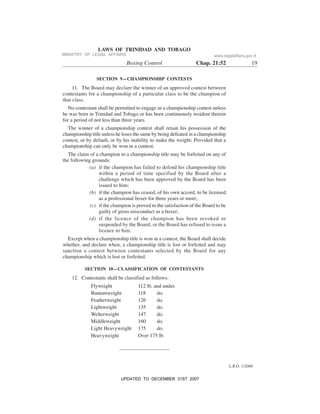 L.R.O. 1/2006
LAWS OF TRINIDAD AND TOBAGO
Boxing Control Chap. 21:52 19
SECTION 9—CHAMPIONSHIP CONTESTS
11. The Board may declare the winner of an approved contest between
contestants for a championship of a particular class to be the champion of
that class.
No contestant shall be permitted to engage in a championship contest unless
he was born in Trinidad and Tobago or has been continuously resident therein
for a period of not less than three years.
The winner of a championship contest shall retain his possession of the
championship title unless he loses the same by being defeated in a championship
contest, or by default, or by his inability to make the weight; Provided that a
championship can only be won in a contest.
The claim of a champion to a championship title may be forfeited on any of
the following grounds:
(a) if the champion has failed to defend his championship title
within a period of time specified by the Board after a
challenge which has been approved by the Board has been
issued to him;
(b) if the champion has ceased, of his own accord, to be licensed
as a professional boxer for three years or more;
(c) if the champion is proved to the satisfaction of the Board to be
guilty of gross misconduct as a boxer;
(d) if the licence of the champion has been revoked or
suspended by the Board, or the Board has refused to issue a
licence to him.
Except when a championship title is won in a contest, the Board shall decide
whether, and declare when, a championship title is lost or forfeited and may
sanction a contest between contestants selected by the Board for any
championship which is lost or forfeited.
SECTION 10—CLASSIFICATION OF CONTESTANTS
12. Contestants shall be classified as follows:
Flyweight 112 lb. and under.
Bantamweight 118 do.
Featherweight 126 do.
Lightweight 135 do.
Welterweight 147 do.
Middleweight 160 do.
Light Heavyweight 175 do.
Heavyweight Over 175 lb.
MINISTRY OF LEGAL AFFAIRS www.legalaffairs.gov.tt
UPDATED TO DECEMBER 31ST 2007
 