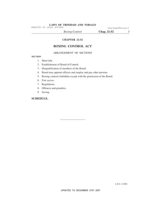 L.R.O. 1/2006
LAWS OF TRINIDAD AND TOBAGO
Boxing Control Chap. 21:52 3
CHAPTER 21:52
BOXING CONTROL ACT
ARRANGEMENT OF SECTIONS
SECTION
1. Short title.
2. Establishment of Board of Control.
3. Disqualification of members of the Board.
4. Board may appoint officers and employ and pay other persons.
5. Boxing contests forbidden except with the permission of the Board.
6. Free access.
7. Regulations.
8. Offences and penalties.
9. Saving.
SCHEDULE.
MINISTRY OF LEGAL AFFAIRS www.legalaffairs.gov.tt
UPDATED TO DECEMBER 31ST 2007
 