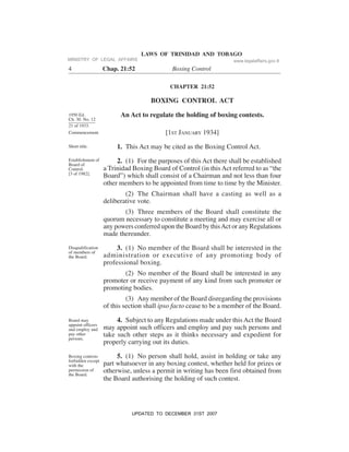 LAWS OF TRINIDAD AND TOBAGO
4 Chap. 21:52 Boxing Control
CHAPTER 21:52
BOXING CONTROL ACT
An Act to regulate the holding of boxing contests.
[1ST JANUARY 1934]
1. This Act may be cited as the Boxing Control Act.
2. (1) For the purposes of this Act there shall be established
a Trinidad Boxing Board of Control (in this Act referred to as “the
Board”) which shall consist of a Chairman and not less than four
other members to be appointed from time to time by the Minister.
(2) The Chairman shall have a casting as well as a
deliberative vote.
(3) Three members of the Board shall constitute the
quorum necessary to constitute a meeting and may exercise all or
any powers conferred upon the Board by thisAct or any Regulations
made thereunder.
3. (1) No member of the Board shall be interested in the
administration or executive of any promoting body of
professional boxing.
(2) No member of the Board shall be interested in any
promoter or receive payment of any kind from such promoter or
promoting bodies.
(3) Any member of the Board disregarding the provisions
of this section shall ipso facto cease to be a member of the Board.
4. Subject to any Regulations made under thisAct the Board
may appoint such officers and employ and pay such persons and
take such other steps as it thinks necessary and expedient for
properly carrying out its duties.
5. (1) No person shall hold, assist in holding or take any
part whatsoever in any boxing contest, whether held for prizes or
otherwise, unless a permit in writing has been first obtained from
the Board authorising the holding of such contest.
1950 Ed.
Ch. 30. No. 12
21 of 1933.
Commencement.
Short title.
Establishment of
Board of
Control.
[3 of 1982].
Disqualification
of members of
the Board.
Board may
appoint officers
and employ and
pay other
persons.
Boxing contests
forbidden except
with the
permission of
the Board.
MINISTRY OF LEGAL AFFAIRS www.legalaffairs.gov.tt
UPDATED TO DECEMBER 31ST 2007
 