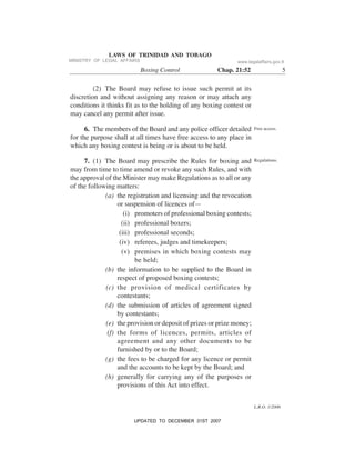 L.R.O. 1/2006
LAWS OF TRINIDAD AND TOBAGO
Boxing Control Chap. 21:52 5
(2) The Board may refuse to issue such permit at its
discretion and without assigning any reason or may attach any
conditions it thinks fit as to the holding of any boxing contest or
may cancel any permit after issue.
6. The members of the Board and any police officer detailed
for the purpose shall at all times have free access to any place in
which any boxing contest is being or is about to be held.
7. (1) The Board may prescribe the Rules for boxing and
may from time to time amend or revoke any such Rules, and with
the approval of the Minister may make Regulations as to all or any
of the following matters:
(a) the registration and licensing and the revocation
or suspension of licences of—
(i) promoters of professional boxing contests;
(ii) professional boxers;
(iii) professional seconds;
(iv) referees, judges and timekeepers;
(v) premises in which boxing contests may
be held;
(b) the information to be supplied to the Board in
respect of proposed boxing contests;
(c) the provision of medical certificates by
contestants;
(d) the submission of articles of agreement signed
by contestants;
(e) the provision or deposit of prizes or prize money;
(f) the forms of licences, permits, articles of
agreement and any other documents to be
furnished by or to the Board;
(g) the fees to be charged for any licence or permit
and the accounts to be kept by the Board; and
(h) generally for carrying any of the purposes or
provisions of this Act into effect.
Free access.
Regulations.
MINISTRY OF LEGAL AFFAIRS www.legalaffairs.gov.tt
UPDATED TO DECEMBER 31ST 2007
 