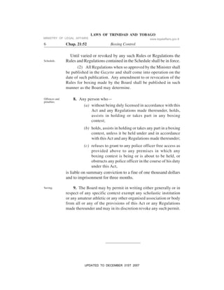 LAWS OF TRINIDAD AND TOBAGO
6 Chap. 21:52 Boxing Control
Until varied or revoked by any such Rules or Regulations the
Rules and Regulations contained in the Schedule shall be in force.
(2) All Regulations when so approved by the Minister shall
be published in the Gazette and shall come into operation on the
date of such publication. Any amendment to or revocation of the
Rules for boxing made by the Board shall be published in such
manner as the Board may determine.
8. Any person who—
(a) without being duly licensed in accordance with this
Act and any Regulations made thereunder, holds,
assists in holding or takes part in any boxing
contest;
(b) holds, assists in holding or takes any part in a boxing
contest, unless it be held under and in accordance
with this Act and any Regulations made thereunder;
(c) refuses to grant to any police officer free access as
provided above to any premises in which any
boxing contest is being or is about to be held, or
obstructs any police officer in the course of his duty
under this Act,
is liable on summary conviction to a fine of one thousand dollars
and to imprisonment for three months.
9. The Board may by permit in writing either generally or in
respect of any specific context exempt any scholastic institution
or any amateur athletic or any other organised association or body
from all or any of the provisions of this Act or any Regulations
made thereunder and may in its discretion revoke any such permit.
Schedule.
Offences and
penalties.
Saving.
MINISTRY OF LEGAL AFFAIRS www.legalaffairs.gov.tt
UPDATED TO DECEMBER 31ST 2007
 