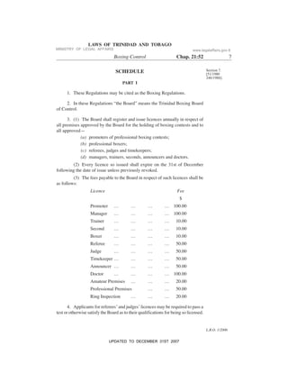 L.R.O. 1/2006
LAWS OF TRINIDAD AND TOBAGO
Boxing Control Chap. 21:52 7
Section 7.
[51/1980
246/1988].
SCHEDULE
PART I
1. These Regulations may be cited as the Boxing Regulations.
2. In these Regulations “the Board” means the Trinidad Boxing Board
of Control.
3. (1) The Board shall register and issue licences annually in respect of
all premises approved by the Board for the holding of boxing contests and to
all approved—
(a) promoters of professional boxing contests;
(b) professional boxers;
(c) referees, judges and timekeepers;
(d) managers, trainers, seconds, announcers and doctors.
(2) Every licence so issued shall expire on the 31st of December
following the date of issue unless previously revoked.
(3) The fees payable to the Board in respect of such licences shall be
as follows:
Licence Fee
$
Promoter … … … … 100.00
Manager … … … … 100.00
Trainer … … … … 10.00
Second … … … … 10.00
Boxer … … … … 10.00
Referee … … … … 50.00
Judge … … … … 50.00
Timekeeper … … … … 50.00
Announcer … … … … 50.00
Doctor … … … … 100.00
Amateur Premises … … … 20.00
Professional Premises … … 50.00
Ring Inspection … … … 20.00
4. Applicants for referees’ and judges’ licences may be required to pass a
test or otherwise satisfy the Board as to their qualifications for being so licensed.
MINISTRY OF LEGAL AFFAIRS www.legalaffairs.gov.tt
UPDATED TO DECEMBER 31ST 2007
 