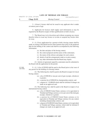 LAWS OF TRINIDAD AND TOBAGO
8 Chap. 21:52 Boxing Control
[51/1980
246/1988].
5. A boxer’s licence shall not be issued to any applicant who is under
seventeen years of age.
6. Applicants for licences shall supply such information as may be
required by the Board in respect of their qualifications to hold a licence.
7. The Board may in its discretion and without assigning any reason
therefor refuse to issue any licence or revoke or suspend any licence after
its issue.
8. (1) Every application for a permit to hold a boxing contest shall be
made in writing to the Board not less than fourteen days prior to the proposed
date for the holding of the contest and shall be accompanied by the following
information:
(a) the date and place of the boxing contest;
(b) the contest proposed and the names of the contestants;
(c) the names of the referees and judges for each contest;
(d) details of and the arrangements made as to prize money;
(e) any other information that the Board may require.
(2) Articles of agreement signed by contestants must be submitted to
the Board with the application for the permit.
9. (1) A fee of $20.00 shall be paid to the Board prior to the issue of
any permit for the holding of a boxing contest.
(2) The following fees shall be paid to the Board in respect of a local
boxing contest:
(a) a fee of $500.00 or one per cent of gate receipts, whichever
is greater;
(b) a sanction fee of $500.00 for championship contests; and
(c) a deposit of $2,000.00 which shall be forfeited if changes are
made on an approved card.
(3) The following fees shall be paid to the Board in respect of an
international boxing contest:
(a) a fee of $500.00 United States currency or its equivalent in
Trinidad and Tobago currency or two per cent of the total gate
receipts, whichever is greater;
(b) a sanction fee of $500.00 United States currency or its
equivalent in Trinidad and Tobago currency for any contest
including championship contests; and
(c) a deposit of $2,000.00 United States currency or its equivalent
in Trinidad and Tobago currency which shall be forfeited if
changes are made on an approved card.
MINISTRY OF LEGAL AFFAIRS www.legalaffairs.gov.tt
UPDATED TO DECEMBER 31ST 2007
 