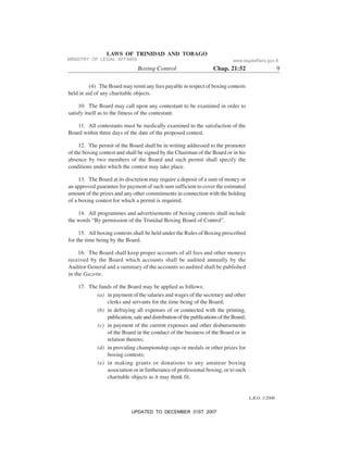 L.R.O. 1/2006
LAWS OF TRINIDAD AND TOBAGO
Boxing Control Chap. 21:52 9
(4) The Board may remit any fees payable in respect of boxing contests
held in aid of any charitable objects.
10. The Board may call upon any contestant to be examined in order to
satisfy itself as to the fitness of the contestant.
11. All contestants must be medically examined to the satisfaction of the
Board within three days of the date of the proposed contest.
12. The permit of the Board shall be in writing addressed to the promoter
of the boxing contest and shall be signed by the Chairman of the Board or in his
absence by two members of the Board and such permit shall specify the
conditions under which the contest may take place.
13. The Board at its discretion may require a deposit of a sum of money or
an approved guarantee for payment of such sum sufficient to cover the estimated
amount of the prizes and any other commitments in connection with the holding
of a boxing contest for which a permit is required.
14. All programmes and advertisements of boxing contests shall include
the words “By permission of the Trinidad Boxing Board of Control”.
15. All boxing contests shall be held under the Rules of Boxing prescribed
for the time being by the Board.
16. The Board shall keep proper accounts of all fees and other moneys
received by the Board which accounts shall be audited annually by the
Auditor General and a summary of the accounts so audited shall be published
in the Gazette.
17. The funds of the Board may be applied as follows:
(a) in payment of the salaries and wages of the secretary and other
clerks and servants for the time being of the Board;
(b) in defraying all expenses of or connected with the printing,
publication,saleanddistributionofthepublicationsoftheBoard;
(c) in payment of the current expenses and other disbursements
of the Board in the conduct of the business of the Board or in
relation thereto;
(d) in providing championship cups or medals or other prizes for
boxing contests;
(e) in making grants or donations to any amateur boxing
association or in furtherance of professional boxing, or to such
charitable objects as it may think fit.
MINISTRY OF LEGAL AFFAIRS www.legalaffairs.gov.tt
UPDATED TO DECEMBER 31ST 2007
 