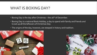 WHAT IS BOXING DAY?
Boxing Day is the day after Christmas – the 26th of December.
Boxing Day is a national Bank Holiday, a day to spend with family and friends and
to eat up all the leftovers of Christmas Day.
The origins of the day, however, are steeped in history and tradition.