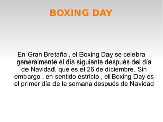 BOXING DAY
En Gran Bretaña , el Boxing Day se celebra
generalmente el día siguiente después del día
de Navidad, que es el 26 de diciembre. Sin
embargo , en sentido estricto , el Boxing Day es
el primer día de la semana después de Navidad
 