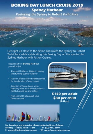 BOXING DAY LUNCH CRUISE 2019
Sydney Harbour
Featuring: the Sydney to Hobart Yacht Race
Get right up close to the action and watch the Sydney to Hobart
Yacht Race while celebrating this Boxing Day on the spectacular
Sydney Harbour with Fusion Cruises.
$140 per adult
$80 per child
(3-12yrs)
For bookings and enquiries, please contact office as follows:
Monday – Friday/ 10am – 5pm P: (02) 9817 8860
E: events@fusioncruises.com.au W: www.fusioncruises.com.au
Departing from Darling Harbour,
you will enjoy:
• 4 hours (11.00am – 3.00pm) cruising
the stunning Sydney Harbour
• Fusion Cruises Seafood Buffet (served
for the duration of your cruise)
• Selection of house beers, wine,
sparkling wine, assorted soft drinks +
freshly brewed tea and coffee
• Professional DJ playing all your
favourite tunes
 