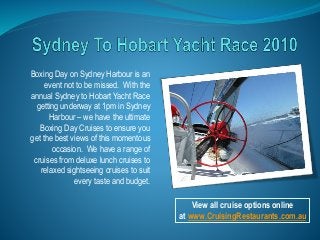 Boxing Day on Sydney Harbour is an
event not to be missed. With the
annual Sydney to Hobart Yacht Race
getting underway at 1pm in Sydney
Harbour – we have the ultimate
Boxing Day Cruises to ensure you
get the best views of this momentous
occasion. We have a range of
cruises from deluxe lunch cruises to
relaxed sightseeing cruises to suit
every taste and budget.
View all cruise options online
at www.CruisingRestaurants.com.au
 