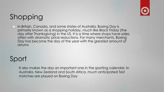 Shopping


In Britain, Canada, and some states of Australia, Boxing Day is
primarily known as a shopping holiday, much like Black Friday (the
day after Thanksgiving) in the US. It is a time where shops have sales,
often with dramatic price reductions. For many merchants, Boxing
Day has become the day of the year with the greatest amount of
returns

Sport
It also makes the day an important one in the sporting calendar. In
Australia, New Zealand and South Africa, much anticipated Test
matches are played on Boxing Day

 