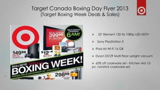 Target Canada Boxing Day Flyer 2013
(Target Boxing Week Deals & Sales)



55" Element 120 Hz 1080p LED HDTV



Sony PlayStation 3

 iPad Air Wi-Fi 16 GB
 Dyson DC29 Multi Floor upright vacuum
 65% off cookware set - Kitchen Aid 12pc. nonstick cookware set,

.

 