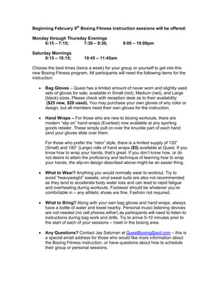 Beginning February 9th
Boxing Fitness instruction sessions will be offered:
Monday through Thursday Evenings
6:15 – 7:15; 7:30 – 8:30, 9:00 – 10:00pm
Saturday Mornings
9:15 – 10:15; 10:45 – 11:45am
Choose the best times (twice a week) for your group or yourself to get into this
new Boxing Fitness program. All participants will need the following items for the
instruction:
• Bag Gloves – Quest has a limited amount of never worn and slightly used
sets of gloves for sale; available in Small (red), Medium (red), and Large
(black) sizes. Please check with reception desk as to their availability
($25 new, $20 used). You may purchase your own gloves of any color or
design, but all members need their own gloves for the instruction.
• Hand Wraps – For those who are new to boxing workouts, there are
modern “slip on” hand wraps (Everlast) now available at any sporting
goods retailer. These simply pull on over the knuckle part of each hand
(and your gloves slide over them.
For those who prefer the “retro” style, there is a limited supply of 120”
(Small) and 180” (Large) rolls of hand wraps ($5) available at Quest. If you
know how to wrap your hands, that’s great. If you don’t know how, or do
not desire to attain the proficiency and technique of learning how to wrap
your hands, the slip-on design described above might be an easier thing.
• What to Wear? Anything you would normally wear to workout. Try to
avoid “heavyweight” sweats; vinyl sweat suits are also not recommended
as they tend to accelerate body water loss and can lead to rapid fatigue
and overheating during workouts. Footwear should be whatever you’re
comfortable in – any athletic shoes are fine. Fashion not required.
• What to Bring? Along with your own bag gloves and hand wraps, always
have a bottle of water and towel nearby. Personal music listening devices
are not needed (no cell phones either) as participants will need to listen to
instructions during bag work and drills. Try to arrive 5-10 minutes prior to
the start of each of your sessions – meet in the boxing area.
• Any Questions? Contact Jay Salzman at QuestBoxing@aol.com – this is
a special email address for those who would like more information about
the Boxing Fitness instruction, or have questions about how to schedule
their group or personal sessions.
 