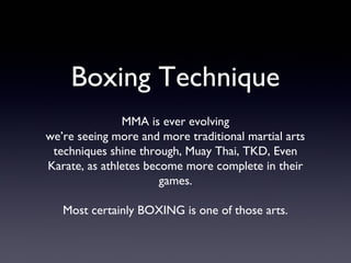 Boxing Technique
MMA is ever evolving
we’re seeing more and more traditional martial arts
techniques shine through, Muay Thai, TKD, Even
Karate, as athletes become more complete in their
games.
Most certainly BOXING is one of those arts.
 