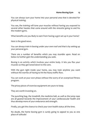 Home Boxing Gym 15
You can always turn your home into your personal area that is devoted for
physical training.
You see, the training will tone your muscles without having you exposed to
several other hassles that come around with the stressful going to and fro
the modern gyms.
What benefits are you likely to earn from having a gym set up in your home?
Here is the good news.
You can always train in boxing under your own roof and that is by setting up
your personal gym.
There are a number of benefits which you may stumble upon. Read on
below to further gain the understanding you seek.
Boxing is an activity which involves your entire body. It lets you flex your
muscles so they get toned down to the core.
With the gym right inside your home, you may train anytime you want
without the worries of having to hit the heavy traffic flow.
You can work at your own phase without the worry of an overpriced fitness
program.
The pricey pieces of exercise equipment are yours to keep.
They are worth investing on.
The punching bag, the treadmill, the medicine ball, as well as the jump rope
are all geared towards the improvement of your cardiovascular health and
thus develop more of your endurance and strength.
Finally, you get the chance to check your own health status all the time.
No doubt, the home boxing gym is surely going to appeal to you as one
place of solitude!
 