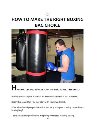 6
HOW TO MAKE THE RIGHT BOXING
BAG CHOICE
HAVE YOU DECIDED TO TAKE YOUR TRAINING TO ANOTHER LEVEL?
Boxing is both a sport as well as an exercise routine that you may take.
It is in this sense that you may start with your investment.
What else should you purchase that will aid you in your training other than a
boxing bag?
There are several people who are pretty interested in doing boxing.
16
 