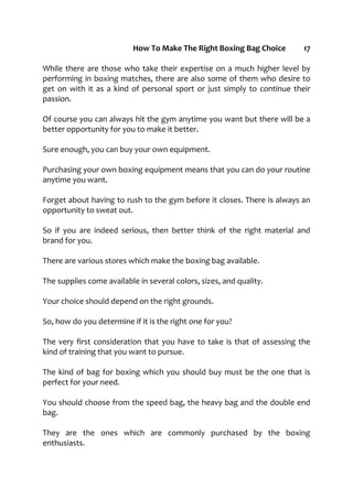 How To Make The Right Boxing Bag Choice 17
While there are those who take their expertise on a much higher level by
performing in boxing matches, there are also some of them who desire to
get on with it as a kind of personal sport or just simply to continue their
passion.
Of course you can always hit the gym anytime you want but there will be a
better opportunity for you to make it better.
Sure enough, you can buy your own equipment.
Purchasing your own boxing equipment means that you can do your routine
anytime you want.
Forget about having to rush to the gym before it closes. There is always an
opportunity to sweat out.
So if you are indeed serious, then better think of the right material and
brand for you.
There are various stores which make the boxing bag available.
The supplies come available in several colors, sizes, and quality.
Your choice should depend on the right grounds.
So, how do you determine if it is the right one for you?
The very first consideration that you have to take is that of assessing the
kind of training that you want to pursue.
The kind of bag for boxing which you should buy must be the one that is
perfect for your need.
You should choose from the speed bag, the heavy bag and the double end
bag.
They are the ones which are commonly purchased by the boxing
enthusiasts.
 