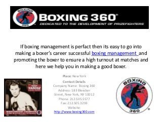 If boxing management is perfact then its easy to go into
making a boxer’s career successful boxing management and
promoting the boxer to ensure a high turnout at matches and
here we help you in making a good boxer.
Place: New York
Contact Details
Company Name: Boxing 360
Address: 183 Bleecker
Street, New York, NY 10012
Phone: 212.505.5577
Fax: 212.505.3293
Website:
http://www.boxing360.com
 