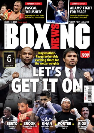 MARCH 19 2015 Every week	 THE WORLD’S BEST FIGHT MAGAZINE
WWW.BOXINGNEWSONLINE.NET
1909
PASCAL
‘KRUSHED’
ADAMS’FIGHT
FORPEACE
Sergey Kovalev turns back a
valiant effort from the local
Golden girl talks one-armed
victories and charity work
RINGSIDE REPORT CANDID INTERVIEW
GET IT ON
Mayweather-
Pacquiao heralds
exciting times for
the welterweights
LET’S
6WEEKS TO GO
#MAYWEATHERPACQUIAO
6
ANDRE
BERTOHe’sback
PAGE18
KELL
BROOKFightsonMarch28
PAGE4
AMIR
KHANLookingforafoe
PAGE4
SHAWN
PORTERKOwinner
PAGE19
BRANDON
RIOSBigfeature
PAGE30
£3.35VOL.71NO.12
 