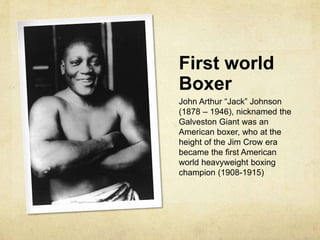 First world
Boxer
John Arthur “Jack” Johnson
(1878 – 1946), nicknamed the
Galveston Giant was an
American boxer, who at the
height of the Jim Crow era
became the first American
world heavyweight boxing
champion (1908-1915)
 