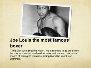 Joe Louis the most famous
boxer
“ The Man who Beat the Hitlor”. He is referred to as the brown
bomber and was considered as an American Icon. He has a
record of wining 66 matches; losing 3 and 52 knock out
winnings.
 