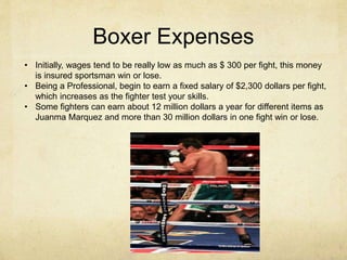 Boxer Expenses
• Initially, wages tend to be really low as much as $ 300 per fight, this money
is insured sportsman win or lose.
• Being a Professional, begin to earn a fixed salary of $2,300 dollars per fight,
which increases as the fighter test your skills.
• Some fighters can earn about 12 million dollars a year for different items as
Juanma Marquez and more than 30 million dollars in one fight win or lose.
 