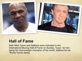 Hall of Fame
Both Mike Tyson and Stallone were indicated in the
International Boxing Hall of Fame on Sunday, Tyson for him
being the heavyweight champion of the world, stallone for his
“Rocky”movie series.
 