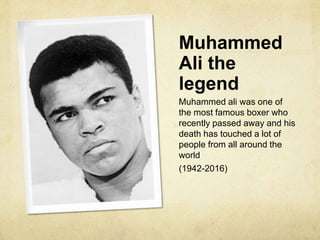 Muhammed
Ali the
legend
Muhammed ali was one of
the most famous boxer who
recently passed away and his
death has touched a lot of
people from all around the
world
(1942-2016)
 