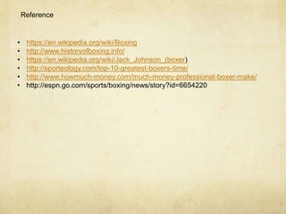 Reference
• https://en.wikipedia.org/wiki/Boxing
• http://www.historyofboxing.info/
• https://en.wikipedia.org/wiki/Jack_Johnson_(boxer)
• http://sporteology.com/top-10-greatest-boxers-time/
• http://www.howmuch-money.com/much-money-professional-boxer-make/
• http://espn.go.com/sports/boxing/news/story?id=6654220
 