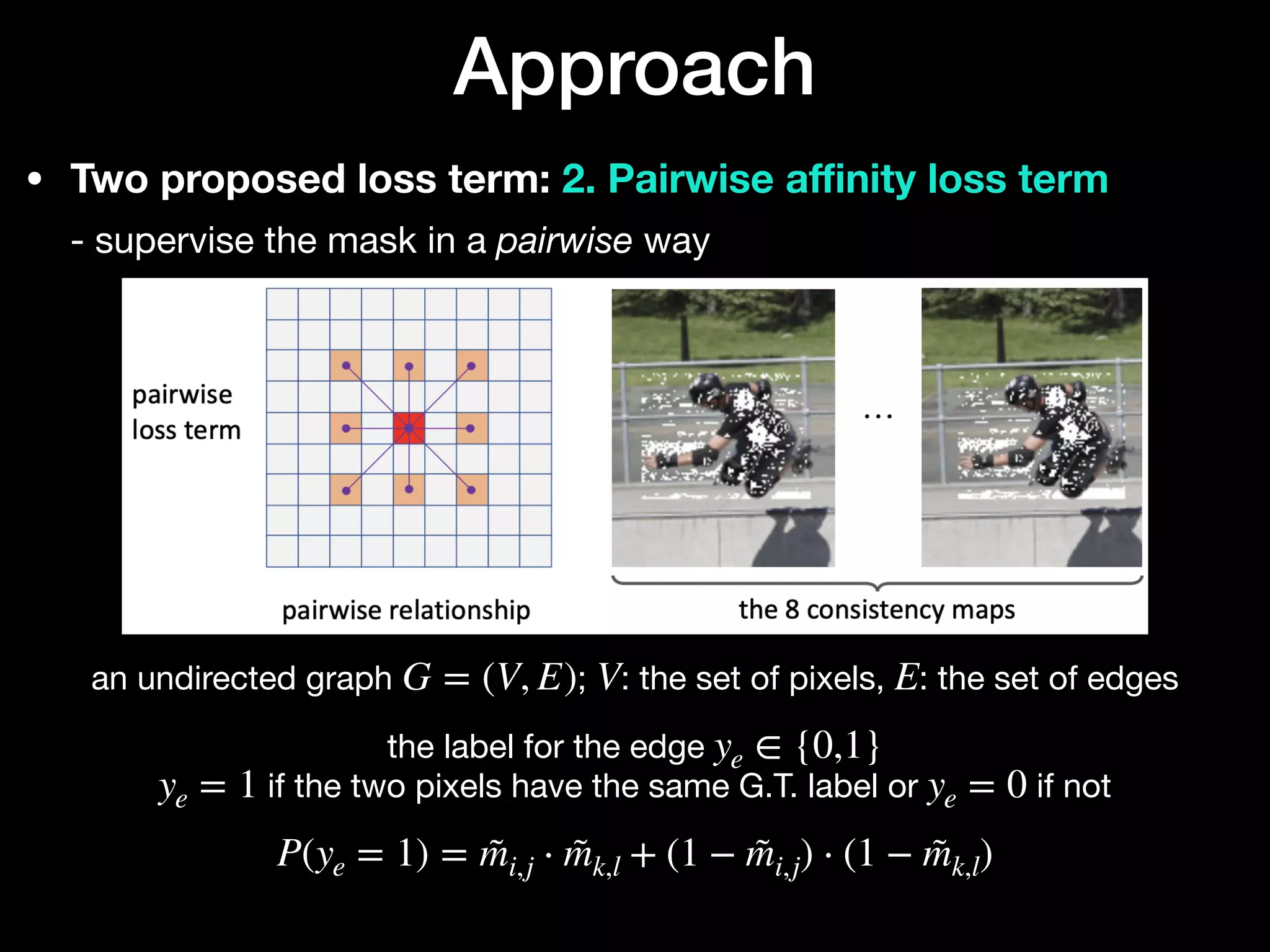 • Two proposed loss term: 2. Pairwise a
ffi
nity loss term 
- supervise the mask in a pairwise way
Approach
an undirected graph ; : the set of pixels, : the set of edges

the label for the edge 

if the two pixels have the same G.T. label or if not 
 
G = (V, E) V E
ye ∈ {0,1}
ye = 1 ye = 0
P(ye = 1) = m̃i,j ⋅ m̃k,l + (1 − m̃i,j) ⋅ (1 − m̃k,l)
 