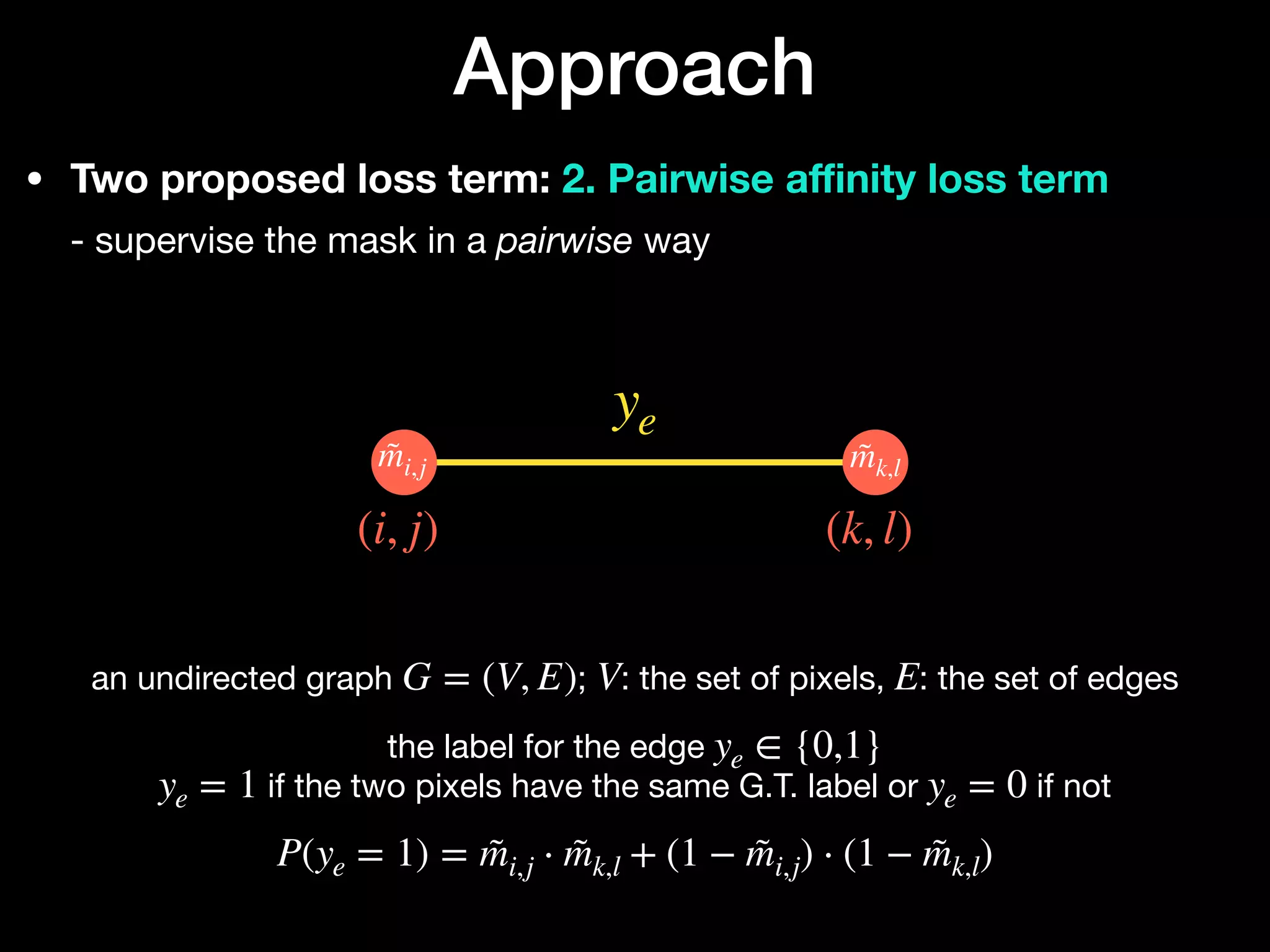 • Two proposed loss term: 2. Pairwise a
ffi
nity loss term 
- supervise the mask in a pairwise way
Approach
ye
(i, j) (k, l)
m̃i,j m̃k,l
an undirected graph ; : the set of pixels, : the set of edges

the label for the edge 

if the two pixels have the same G.T. label or if not 
 
G = (V, E) V E
ye ∈ {0,1}
ye = 1 ye = 0
P(ye = 1) = m̃i,j ⋅ m̃k,l + (1 − m̃i,j) ⋅ (1 − m̃k,l)
 