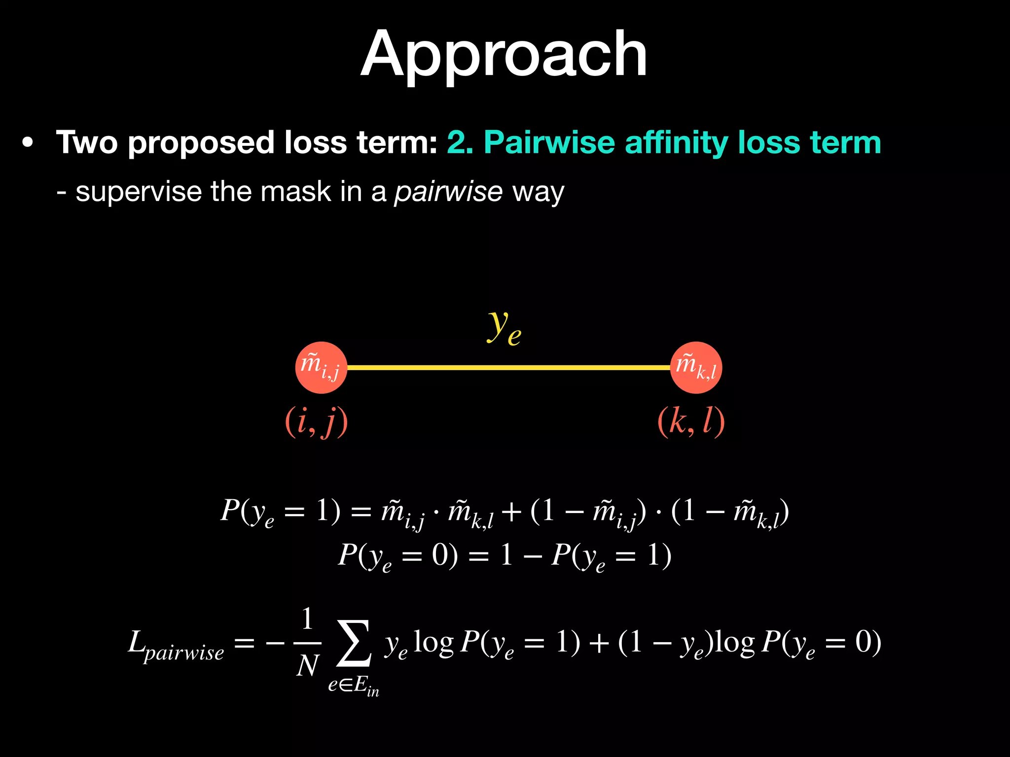 • Two proposed loss term: 2. Pairwise a
ffi
nity loss term 
- supervise the mask in a pairwise way
Approach
ye
(i, j) (k, l)
m̃i,j m̃k,l






P(ye = 1) = m̃i,j ⋅ m̃k,l + (1 − m̃i,j) ⋅ (1 − m̃k,l)
P(ye = 0) = 1 − P(ye = 1)
Lpairwise = −
1
N ∑
e∈Ein
ye log P(ye = 1) + (1 − ye)log P(ye = 0)
 
