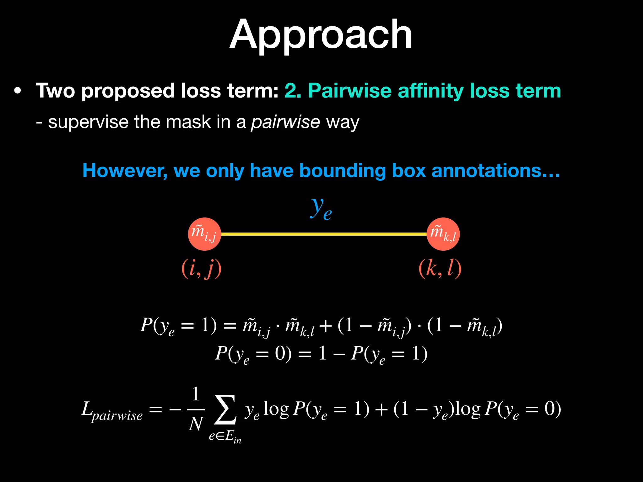 • Two proposed loss term: 2. Pairwise a
ffi
nity loss term 
- supervise the mask in a pairwise way
Approach
ye
(i, j) (k, l)
m̃i,j m̃k,l






P(ye = 1) = m̃i,j ⋅ m̃k,l + (1 − m̃i,j) ⋅ (1 − m̃k,l)
P(ye = 0) = 1 − P(ye = 1)
Lpairwise = −
1
N ∑
e∈Ein
ye log P(ye = 1) + (1 − ye)log P(ye = 0)
However, we only have bounding box annotations…
 