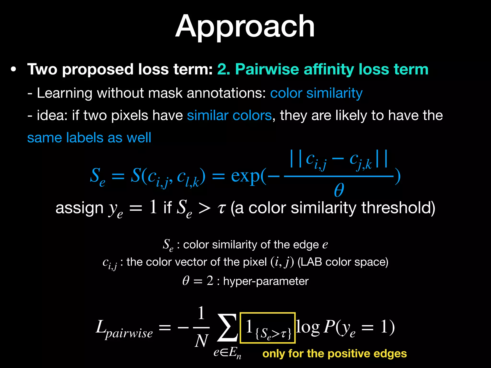 • Two proposed loss term: 2. Pairwise a
ffi
nity loss term 
- Learning without mask annotations: color similarity 
- idea: if two pixels have similar colors, they are likely to have the
same labels as well
Approach


assign if (a color similarity threshold)
Se = S(ci,j, cl,k) = exp(−
||ci,j − cj,k ||
θ
)
ye = 1 Se > τ
: color similarity of the edge 

: the color vector of the pixel (LAB color space)

: hyper-parameter
Se e
ci,j (i, j)
θ = 2
Lpairwise = −
1
N ∑
e∈En
1{Se>τ} log P(ye = 1)
only for the positive edges
 