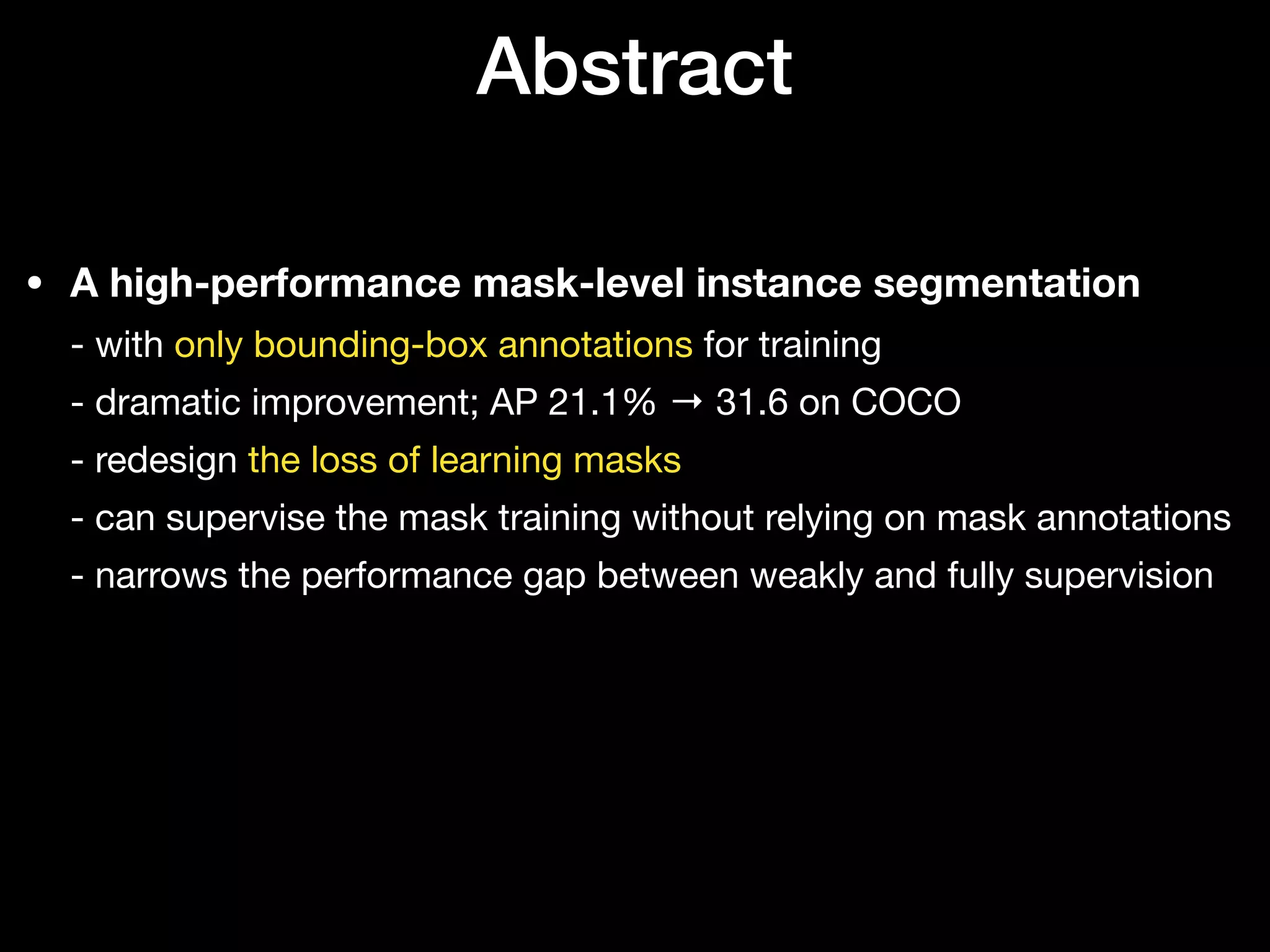Abstract
• A high-performance mask-level instance segmentation 
- with only bounding-box annotations for training 
- dramatic improvement; AP 21.1% → 31.6 on COCO 
- redesign the loss of learning masks 
- can supervise the mask training without relying on mask annotations 
- narrows the performance gap between weakly and fully supervision
 