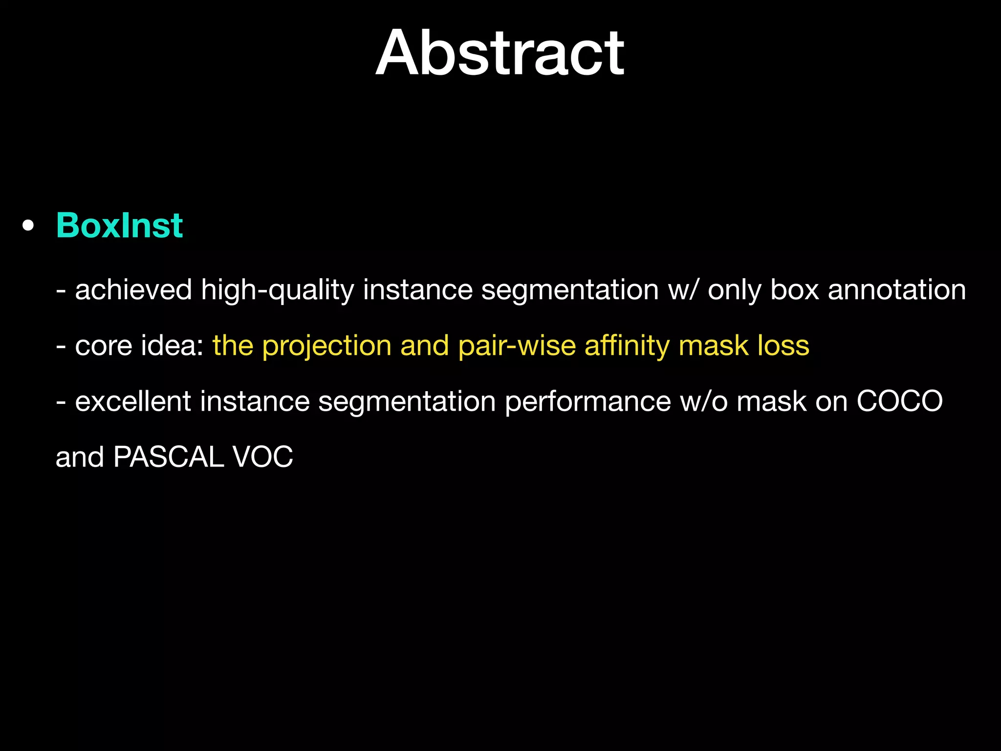 Abstract
• BoxInst 
- achieved high-quality instance segmentation w/ only box annotation 
- core idea: the projection and pair-wise a
ffi
nity mask loss 
- excellent instance segmentation performance w/o mask on COCO
and PASCAL VOC
 
