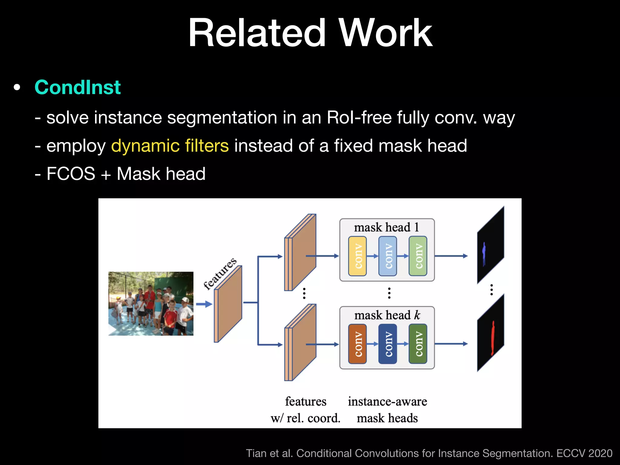 • CondInst 
- solve instance segmentation in an RoI-free fully conv. way 
- employ dynamic
fi
lters instead of a
fi
xed mask head 
- FCOS + Mask head
Related Work
Tian et al. Conditional Convolutions for Instance Segmentation. ECCV 2020
 