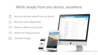 Access to all your content from any device
Real-time team collaboration
Online & offline access to files
Native rich media previews
Unlimited storage
Work simply from any device, anywhere
13
 