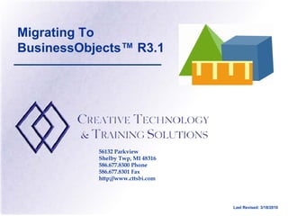 Migrating To
BusinessObjects™ R3.1




           56132 Parkview
           Shelby Twp, MI 48316
           586.677.8300 Phone
           586.677.8301 Fax
           http://www.cttsbi.com




                                   Last Revised: 3/18/2010
 