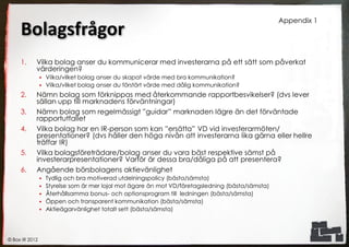 Appendix 1
     Bolagsfrågor
     1.     Vilka bolag anser du kommunicerar med investerarna på ett sätt som påverkat
            värderingen?
                 Vilka/vilket bolag anser du skapat värde med bra kommunikation?
                 Vilka/vilket bolag anser du förstört värde med dålig kommunikation?

     2.     Nämn bolag som förknippas med återkommande rapportbesvikelser? (dvs lever
            sällan upp till marknadens förväntningar)
     3.     Nämn bolag som regelmässigt ”guidar” marknaden lägre än det förväntade
            rapportutfallet
     4.     Vilka bolag har en IR-person som kan ”ersätta” VD vid investerarmöten/
            presentationer? (dvs håller den höga nivån att investerarna lika gärna eller hellre
            träffar IR)
     5.     Vilka bolagsföreträdare/bolag anser du vara bäst respektive sämst på
            investerarpresentationer? Varför är dessa bra/dåliga på att presentera?
     6.     Angående börsbolagens aktievänlighet
                   Tydlig och bra motiverad utdelningspolicy (bästa/sämsta)
                   Styrelse som är mer lojal mot ägare än mot VD/företagsledning (bästa/sämsta)
                   Återhållsamma bonus- och optionsprogram till ledningen (bästa/sämsta)
                   Öppen och transparent kommunikation (bästa/sämsta)
                   Aktieägarvänlighet totalt sett (bästa/sämsta)




© Box IR 2012
 