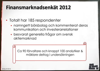 Finansmarknadsenkät 2012

     • Totalt har 185 respondenter
               namngett börsbolag och kommenterat deras
                kommunikation och investerarrelationer
               besvarat generella frågor om svensk
                aktiemarknad


                 Ca 90 förvaltare och knappt 100 analytiker &
                      mäklare deltog i undersökningen



© Box IR 2012
 