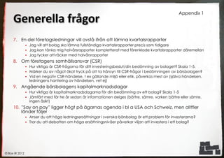 Appendix 1
     Generella frågor
     7. En del företagsledningar vill avstå ifrån att lämna kvartalsrapporter
                 Jag vill att bolag ska lämna fullständiga kvartalsrapporter precis som tidigare
                 Jag kan tänka mig halvårsrapporter kompletterat med förenklade kvartalsrapporter däremellan
                 Jag tycker att räcker med halvårsrapporter

     8. Om företagens samhällsansvar (CSR)
                 Hur viktiga är CSR-frågorna för ditt investeringsbeslut/din bedömning av bolaget? Skala 1-5.
                 Märker du av något ökat tryck på att ta hänsyn till CSR-frågor i bedömningen av börsbolagen?
                 Vid en negativ CSR-händelse, t ex gällande miljö eller etik, påverkas mest av (själva händelsen,
                  ledningens hantering av händelsen, vet ej)
     9. Angående börsbolagens kapitalmarknadsdagar
                   Hur viktiga är kapitalmarknadsdagarna för din bedömning av ett bolag? Skala 1-5
                   Jämfört med för tre år sedan är informationen delges (bättre, sämre, varken bättre eller sämre,
                    ingen åsikt)
     10. ”Say on pay” ligger högt på ägarnas agenda i bl a USA och Schweiz, men alltfler
         länder följer
                 Anser du att höga ledningsersättningar i svenska börsbolag är ett problem för investerarna?
                 Tror du att debatten om höga ersättningsnivåer påverkar viljan att investera i ett bolag?




© Box IR 2012
 