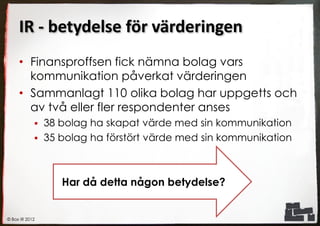 IR - betydelse för värderingen
     • Finansproffsen fick nämna bolag vars
       kommunikation påverkat värderingen
     • Sammanlagt 110 olika bolag har uppgetts och
       av två eller fler respondenter anses
             38 bolag ha skapat värde med sin kommunikation
             35 bolag ha förstört värde med sin kommunikation




                 Har då detta någon betydelse?


© Box IR 2012
 