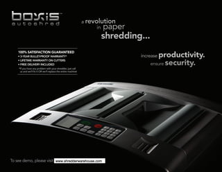 100% SATISFACTION GUARANTEED
    • 3-YEAR BULLET-PROOF WARRANTY*
    • LIFETIME WARRANTY ON CUTTERS
    • FREE DELIVERY INCLUDED
    *If you have any problem with your shredder, just call
     us and we’ll fix it OR we’ll replace the entire machine!




To see demo, please visit www.boxisautoshred.com.
                          www.shredderwarehouse.com
 