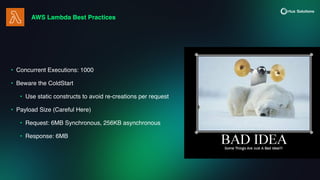 AWS Lambda Best Practices
• Concurrent Executions: 1000
• Beware the ColdStart
• Use static constructs to avoid re-creations per request
• Payload Size (Careful Here)
• Request: 6MB Synchronous, 256KB asynchronous
• Response: 6MB
 