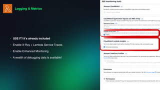 Logging & Metrics
• USE IT! It’s already included
• Enable X-Ray + Lambda Service Traces
• Enable Enhanced Monitoring
• A wealth of debugging data is available!
 