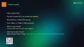 Power Levels
• Had no idea at
fi
rst!
• You don’t choose CPU, you choose the memory
• More Memory => More CPU you get
• From 128bm => 10GB in 1GB increments
• Want to save money?
Choose ARM and not x86, way cheaper!
• Geek way to save money?
AWS Lambda Power Tuning: https://github.com/alexcasalboni/aws-lambda-power-tuning
 
