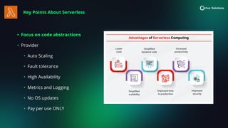 Key Points About Serverless
• Focus on code abstractions
• Provider
• Auto Scaling
• Fault tolerance
• High Availability
• Metrics and Logging
• No OS updates
• Pay per use ONLY
 