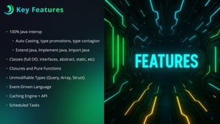 Key Features
• 100% Java interop
• Auto Casting, type promotions, type contagion
• Extend Java, Implement Java, Import Java
• Classes (full OO, interfaces, abstract, static, etc)
• Closures and Pure Functions
• Unmodi
fi
able Types (Query, Array, Struct)
• Event-Driven Language
• Caching Engine + API
• Scheduled Tasks
 