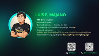 LUIS F. MAJANO
• CEO Ortus Solutions
• Computer Engineer
• Born in El Salvador => Raised in the USA
• 2023 Leading EU Expansion team (Malaga, Spain 🇪🇸)
• Creator & Maintainer:
ColdBox MVC, TestBox BDD/TDD, CommandBox CLI, ContentBox CMS, etc.
• Creator / Chief Language Engineer BoxLang Programming Language
@lmajano @ortussolutions
 